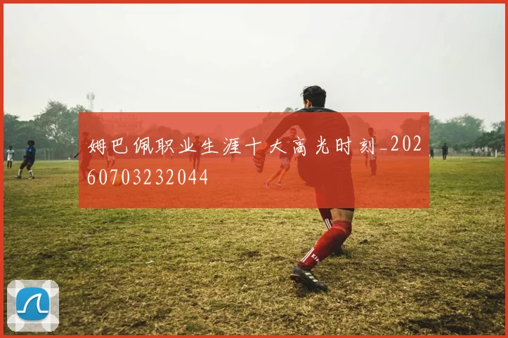 姆巴佩职业生涯十大高光时刻_20260703232044