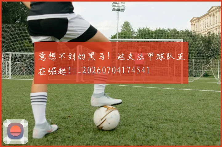 意想不到的黑马！这支法甲球队正在崛起！_20260704174541