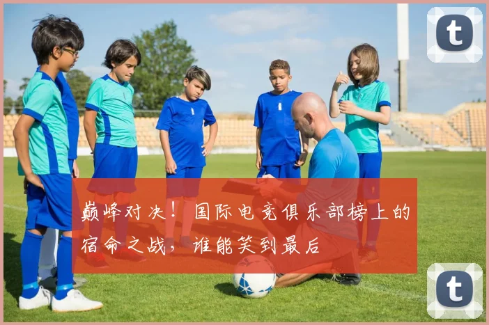 巅峰对决！国际电竞俱乐部榜上的宿命之战，谁能笑到最后