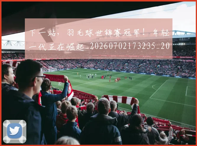 下一站,羽毛球世锦赛冠军!年轻一代正在崛起_20260702173235_20260715185008