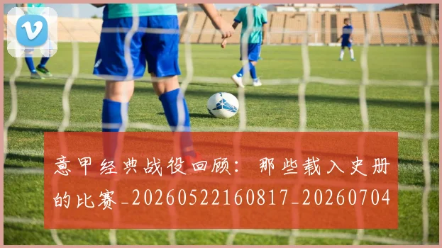 意甲经典战役回顾:那些载入史册的比赛_20260522160817_20260704175411