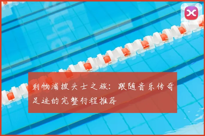 利物浦披头士之旅：跟随音乐传奇足迹的完整行程推荐
