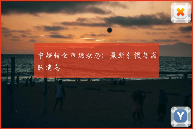 中超转会市场动态:最新引援与离队消息