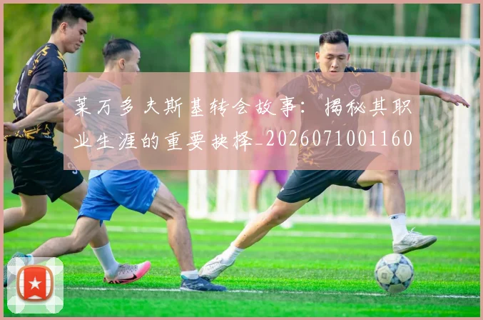 莱万多夫斯基转会故事:揭秘其职业生涯的重要抉择_20260710011609