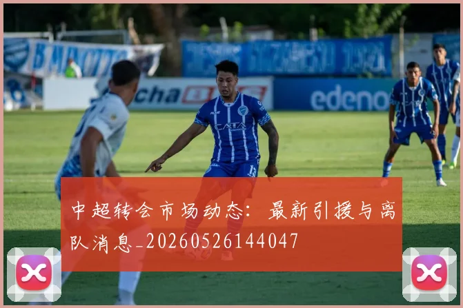 中超转会市场动态:最新引援与离队消息_20260526144047
