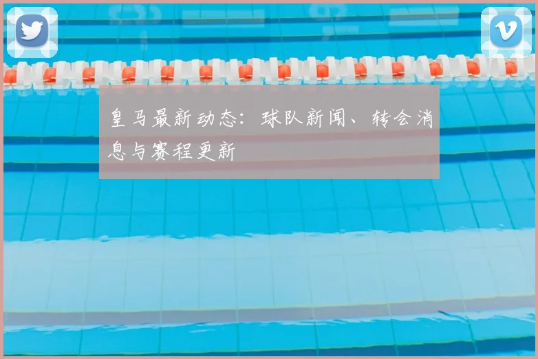皇马最新动态：球队新闻、转会消息与赛程更新