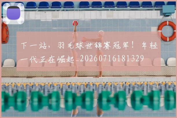下一站,羽毛球世锦赛冠军!年轻一代正在崛起_20260716181329