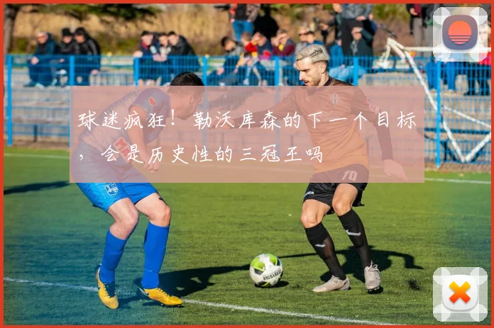 球迷疯狂！勒沃库森的下一个目标，会是历史性的三冠王吗