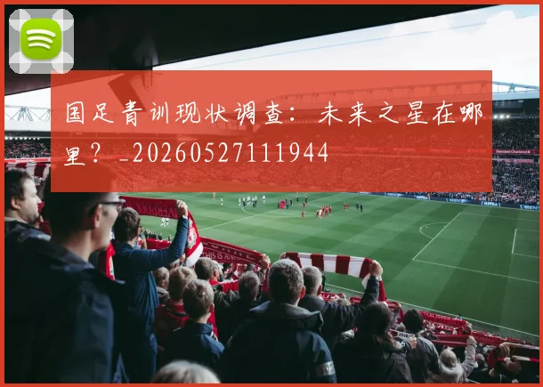 国足青训现状调查：未来之星在哪里？_20260527111944