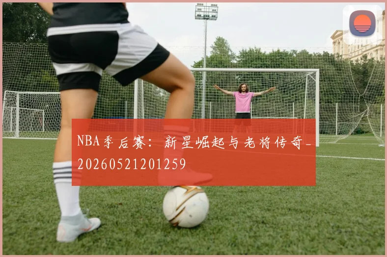 NBA季后赛：新星崛起与老将传奇_20260521201259
