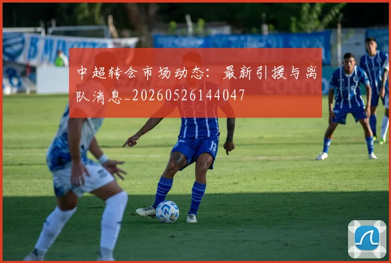 中超转会市场动态:最新引援与离队消息_20260526144047