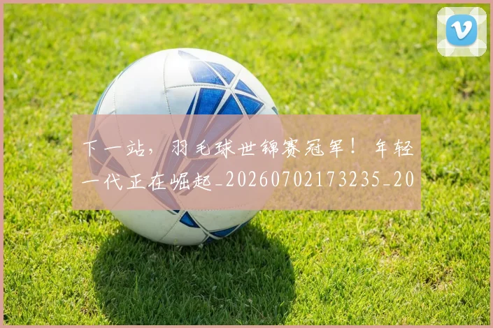 下一站,羽毛球世锦赛冠军!年轻一代正在崛起_20260702173235_20260715185008