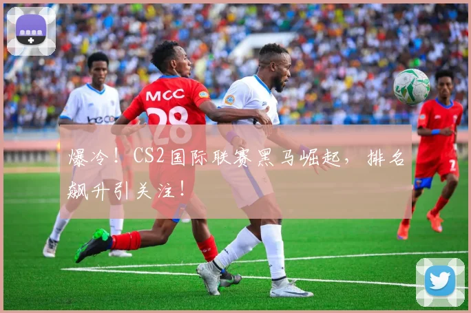 爆冷！CS2国际联赛黑马崛起，排名飙升引关注！