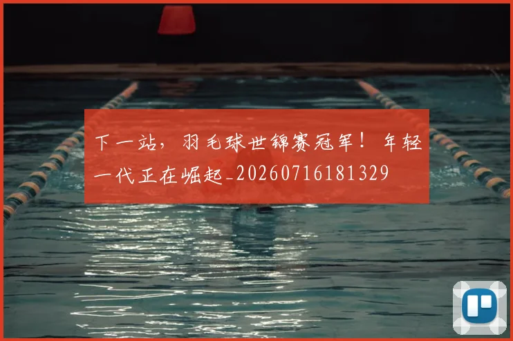 下一站,羽毛球世锦赛冠军!年轻一代正在崛起_20260716181329