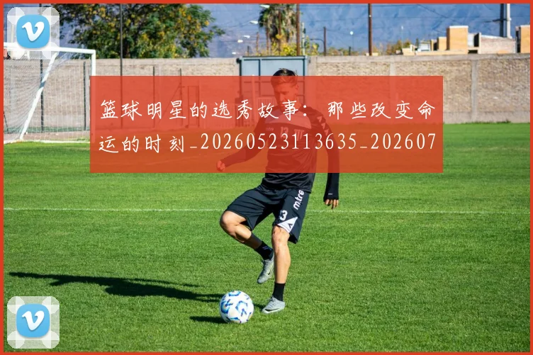 篮球明星的选秀故事：那些改变命运的时刻_20260523113635_20260708200704_20260803141547
