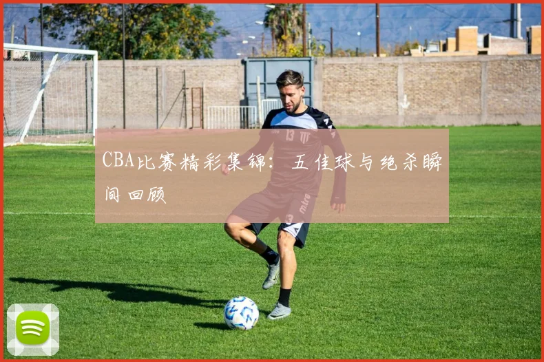 CBA比赛精彩集锦：五佳球与绝杀瞬间回顾