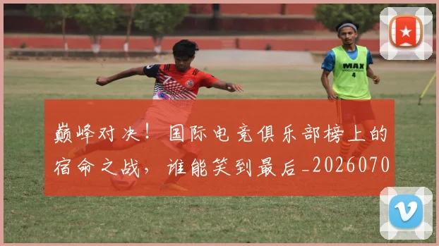 巅峰对决！国际电竞俱乐部榜上的宿命之战，谁能笑到最后_20260703234134