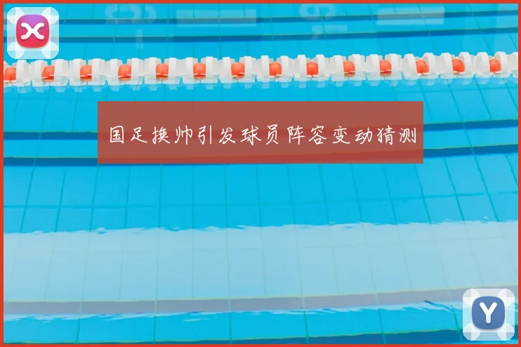 国足换帅引发球员阵容变动猜测