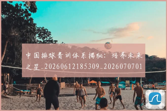 中国排球青训体系揭秘：培养未来之星_20260612185309_20260707011338