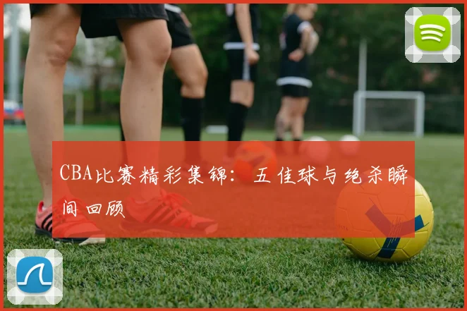 CBA比赛精彩集锦：五佳球与绝杀瞬间回顾