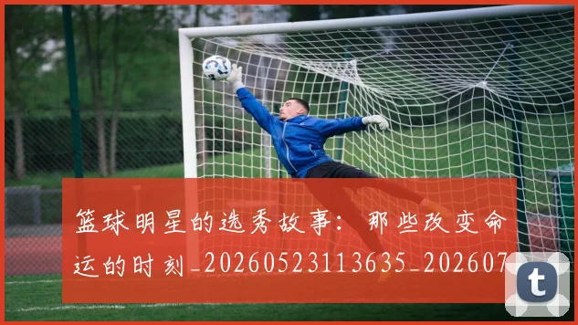 篮球明星的选秀故事：那些改变命运的时刻_20260523113635_20260708200704_20260803141547