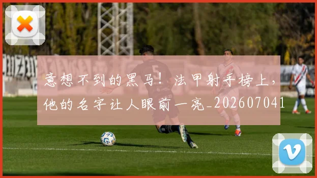 意想不到的黑马!法甲射手榜上,他的名字让人眼前一亮_20260704174539